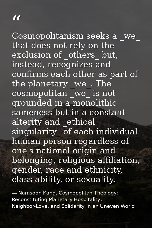 Cosmopolitanism seeks a _we_ that does not rely on the exclusion of _others_ but, instead, recognizes and confirms each  — Namsoon Kang, Cosmopolitan Theology: Reconstituting Planetary Hospitality, Neighbor-Love, and Solidarity in an Uneven World