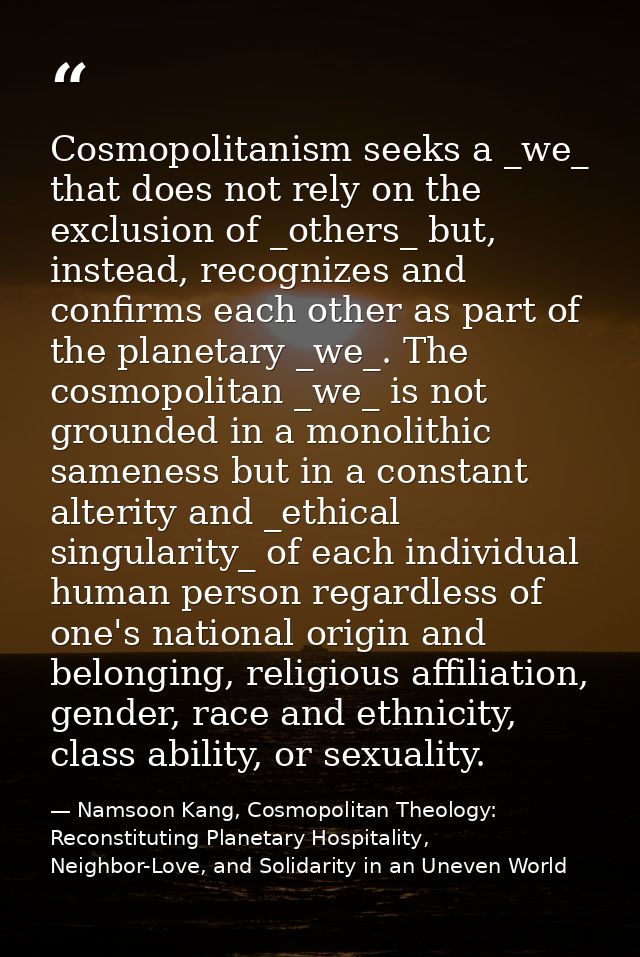 Cosmopolitanism seeks a _we_ that does not rely on the exclusion of _others_ but, instead, recognizes and confirms each  — Namsoon Kang, Cosmopolitan Theology: Reconstituting Planetary Hospitality, Neighbor-Love, and Solidarity in an Uneven World