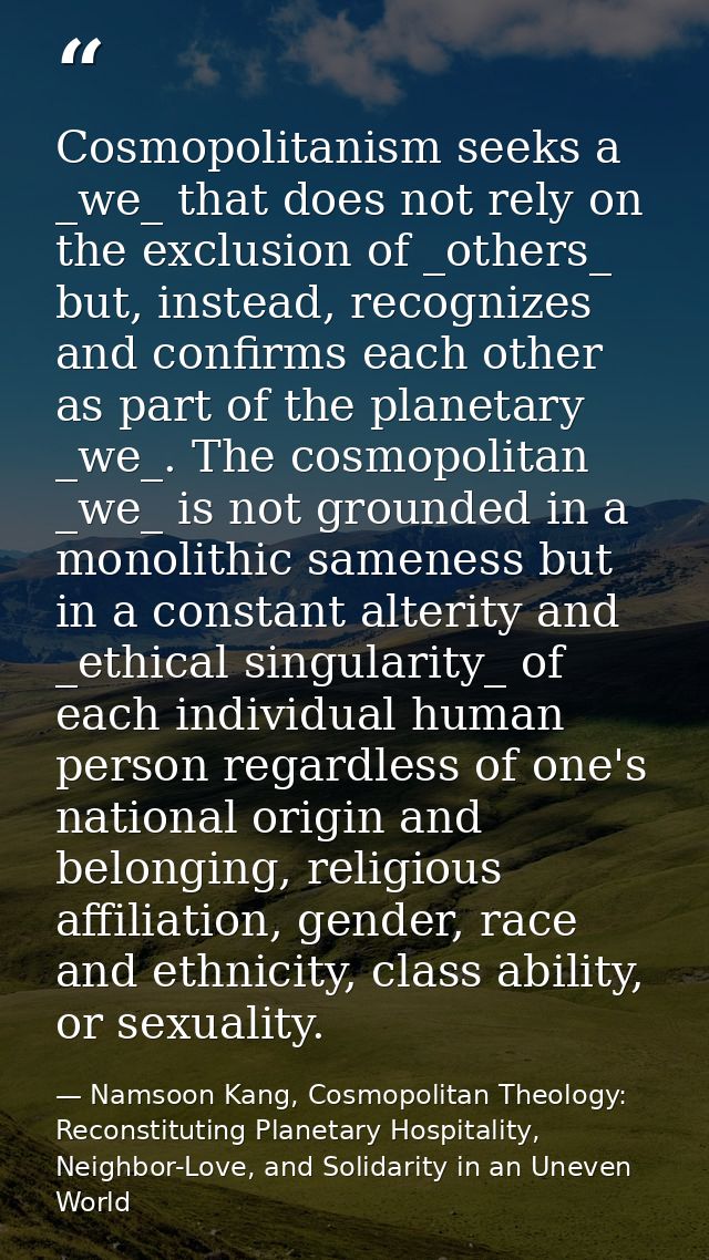 Cosmopolitanism seeks a _we_ that does not rely on the exclusion of _others_ but, instead, recognizes and confirms each  — Namsoon Kang, Cosmopolitan Theology: Reconstituting Planetary Hospitality, Neighbor-Love, and Solidarity in an Uneven World