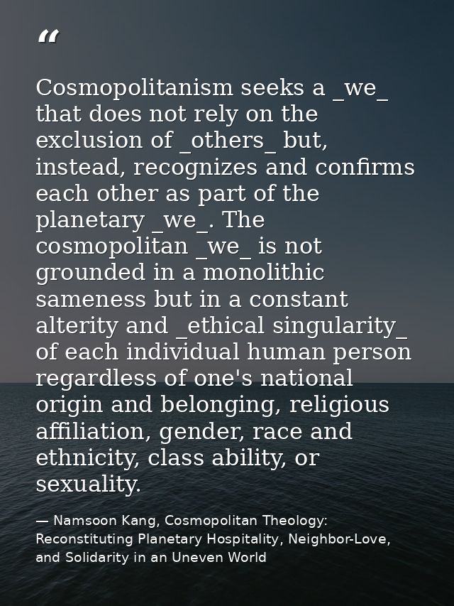 Cosmopolitanism seeks a _we_ that does not rely on the exclusion of _others_ but, instead, recognizes and confirms each  — Namsoon Kang, Cosmopolitan Theology: Reconstituting Planetary Hospitality, Neighbor-Love, and Solidarity in an Uneven World