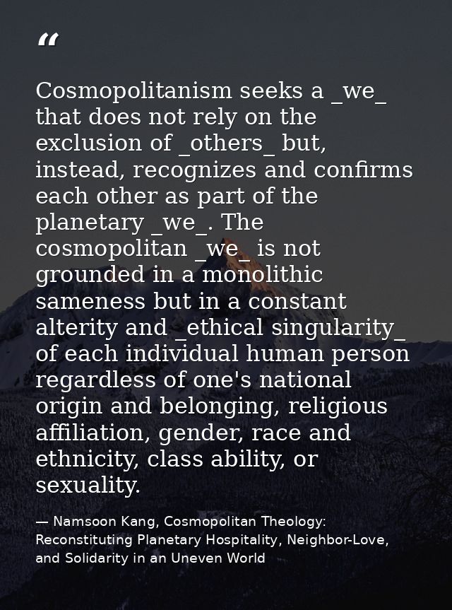 Cosmopolitanism seeks a _we_ that does not rely on the exclusion of _others_ but, instead, recognizes and confirms each  — Namsoon Kang, Cosmopolitan Theology: Reconstituting Planetary Hospitality, Neighbor-Love, and Solidarity in an Uneven World