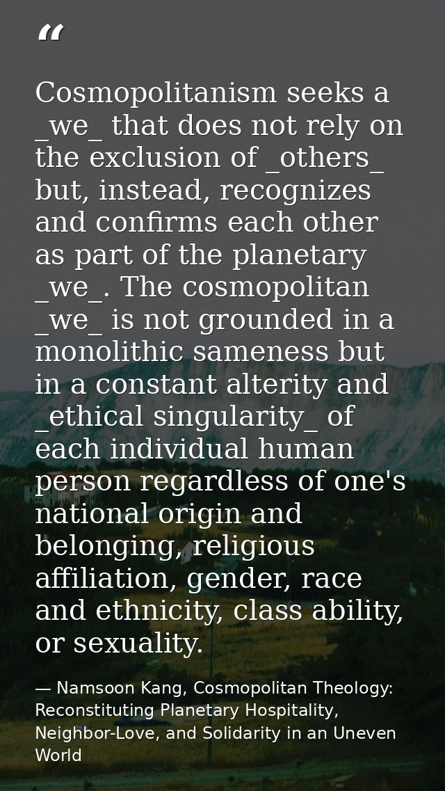 Cosmopolitanism seeks a _we_ that does not rely on the exclusion of _others_ but, instead, recognizes and confirms each  — Namsoon Kang, Cosmopolitan Theology: Reconstituting Planetary Hospitality, Neighbor-Love, and Solidarity in an Uneven World