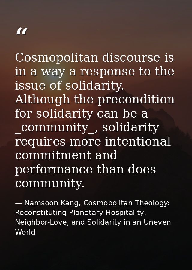 Cosmopolitan discourse is in a way a response to the issue of solidarity. Although the precondition for solidarity can b — Namsoon Kang, Cosmopolitan Theology: Reconstituting Planetary Hospitality, Neighbor-Love, and Solidarity in an Uneven World