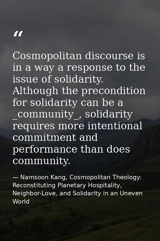Cosmopolitan discourse is in a way a response to the issue of solidarity. Although the precondition for solidarity can b — Namsoon Kang, Cosmopolitan Theology: Reconstituting Planetary Hospitality, Neighbor-Love, and Solidarity in an Uneven World
