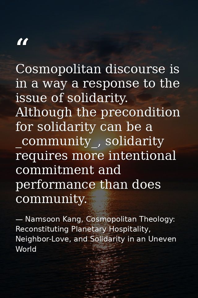 Cosmopolitan discourse is in a way a response to the issue of solidarity. Although the precondition for solidarity can b — Namsoon Kang, Cosmopolitan Theology: Reconstituting Planetary Hospitality, Neighbor-Love, and Solidarity in an Uneven World