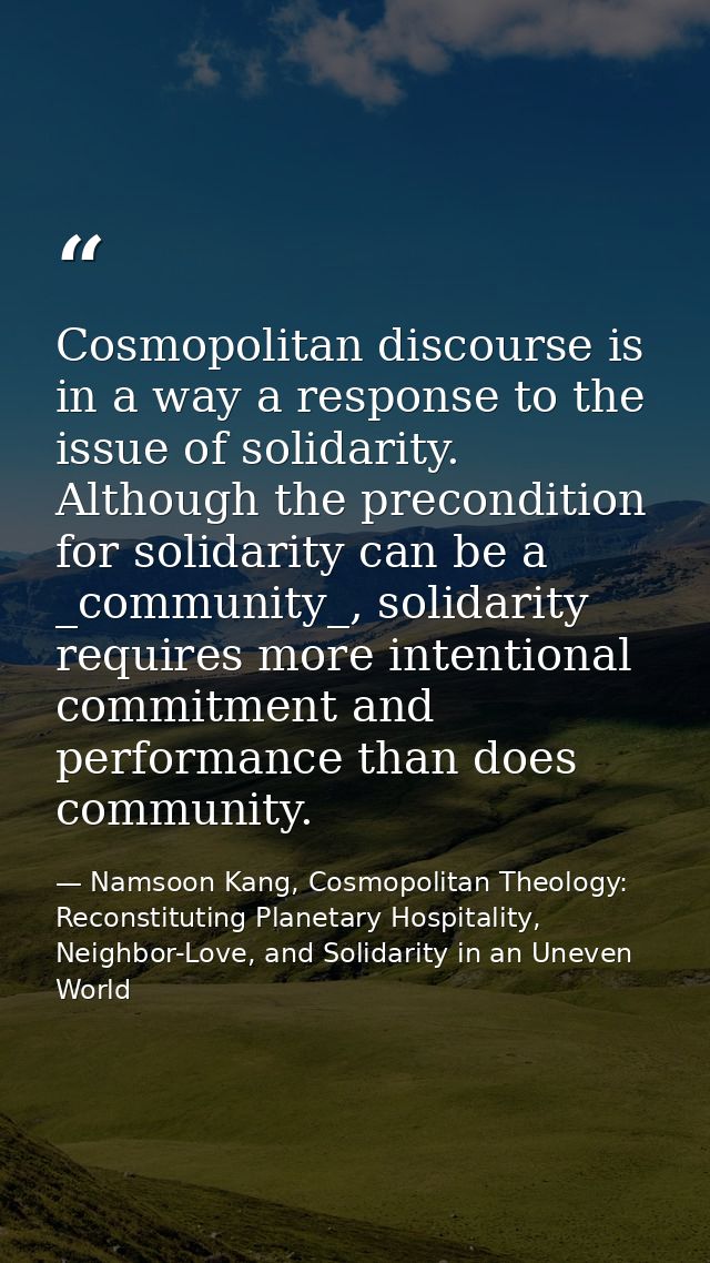 Cosmopolitan discourse is in a way a response to the issue of solidarity. Although the precondition for solidarity can b — Namsoon Kang, Cosmopolitan Theology: Reconstituting Planetary Hospitality, Neighbor-Love, and Solidarity in an Uneven World