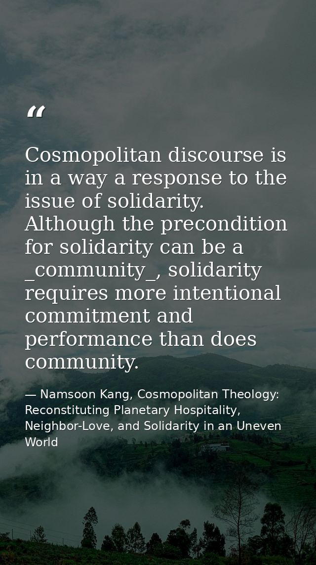 Cosmopolitan discourse is in a way a response to the issue of solidarity. Although the precondition for solidarity can b — Namsoon Kang, Cosmopolitan Theology: Reconstituting Planetary Hospitality, Neighbor-Love, and Solidarity in an Uneven World