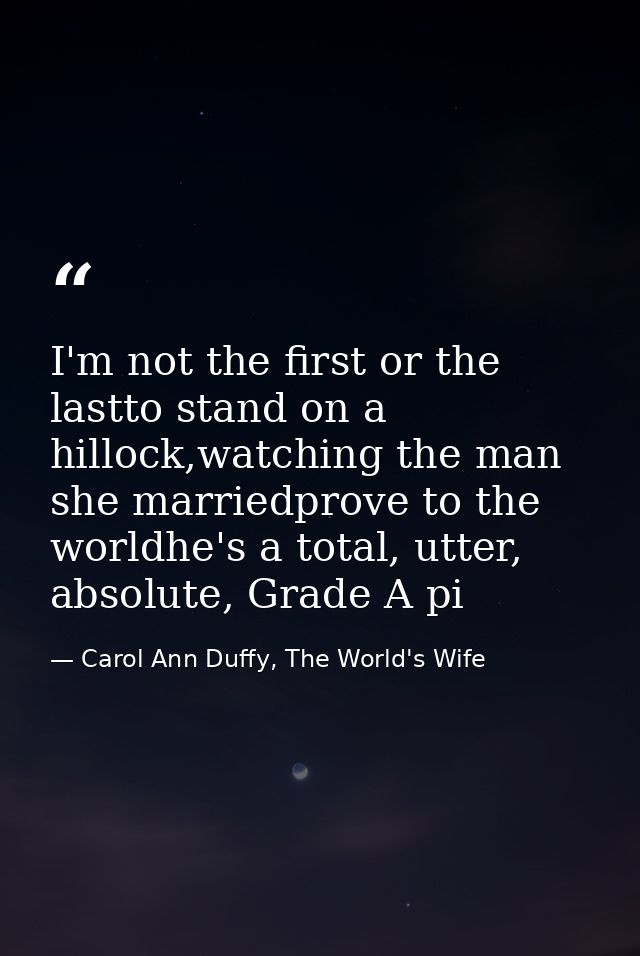I'm not the first or the lastto stand on a hillock,watching the man she marriedprove to the worldhe's a total, utter, ab — Carol Ann Duffy, The World's Wife