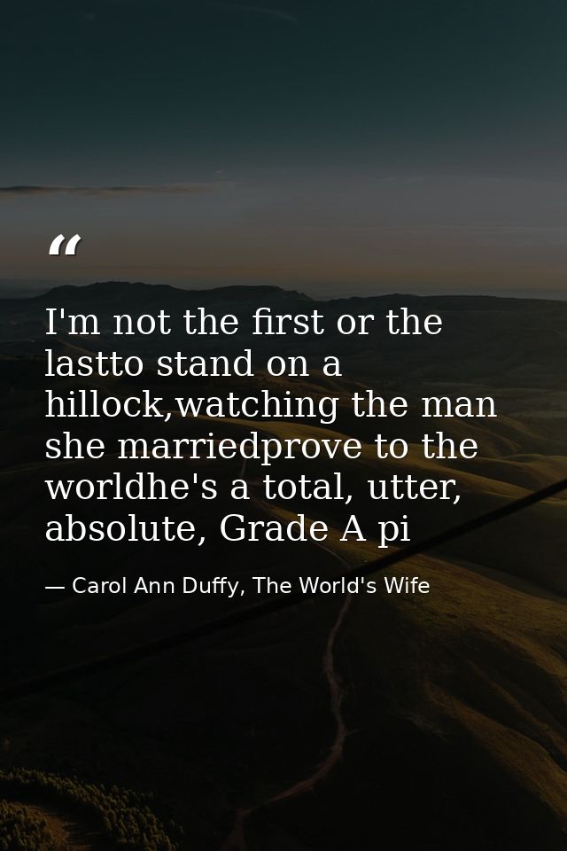 I'm not the first or the lastto stand on a hillock,watching the man she marriedprove to the worldhe's a total, utter, ab — Carol Ann Duffy, The World's Wife
