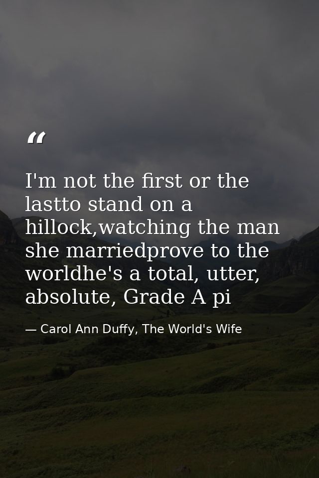 I'm not the first or the lastto stand on a hillock,watching the man she marriedprove to the worldhe's a total, utter, ab — Carol Ann Duffy, The World's Wife