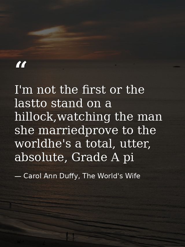 I'm not the first or the lastto stand on a hillock,watching the man she marriedprove to the worldhe's a total, utter, ab — Carol Ann Duffy, The World's Wife