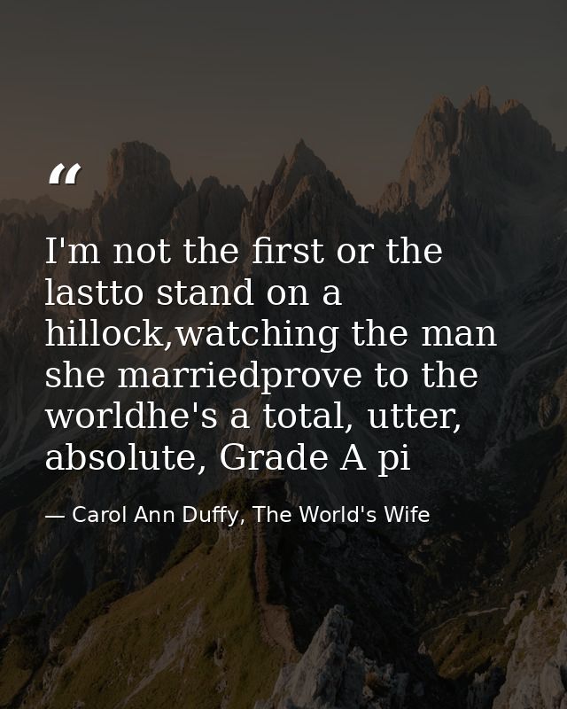 I'm not the first or the lastto stand on a hillock,watching the man she marriedprove to the worldhe's a total, utter, ab — Carol Ann Duffy, The World's Wife