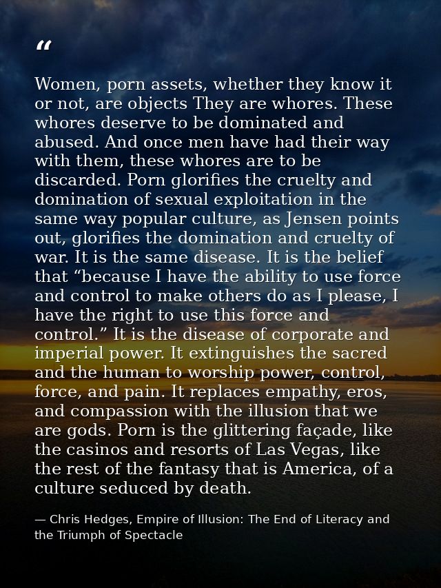 Women, porn assets, whether they know it or not, are objects They are whores. These whores deserve to be dominated and a — Chris Hedges, Empire of Illusion: The End of Literacy and the Triumph of Spectacle