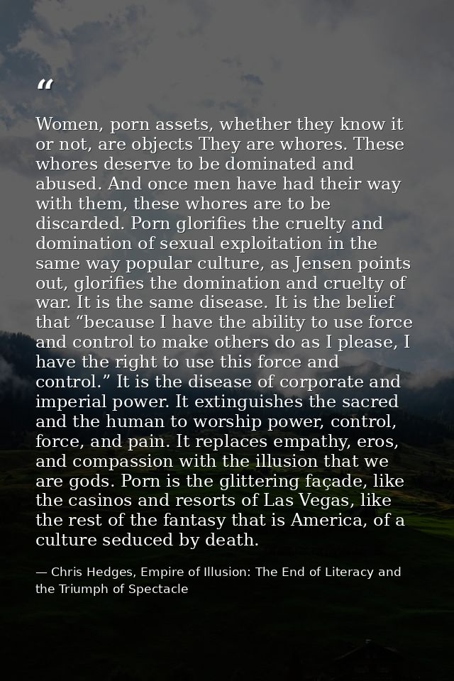 Women, porn assets, whether they know it or not, are objects They are whores. These whores deserve to be dominated and a — Chris Hedges, Empire of Illusion: The End of Literacy and the Triumph of Spectacle