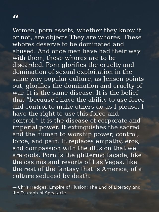 Women, porn assets, whether they know it or not, are objects They are whores. These whores deserve to be dominated and a — Chris Hedges, Empire of Illusion: The End of Literacy and the Triumph of Spectacle
