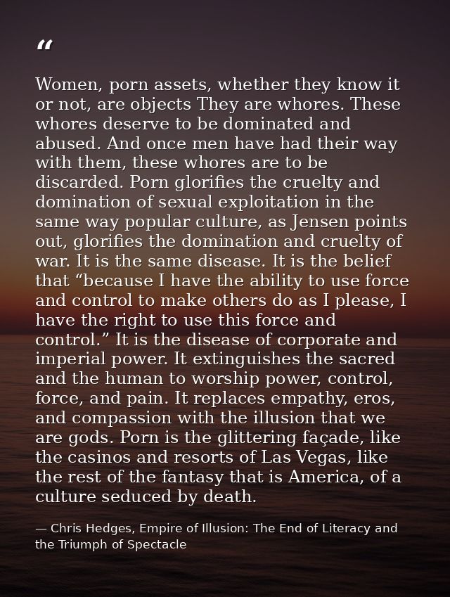 Women, porn assets, whether they know it or not, are objects They are whores. These whores deserve to be dominated and a — Chris Hedges, Empire of Illusion: The End of Literacy and the Triumph of Spectacle