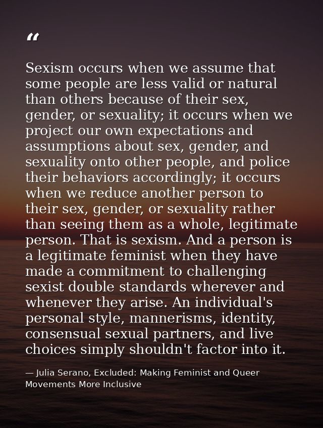 Sexism occurs when we assume that some people are less valid or natural than others because of their sex, gender, or sex — Julia Serano, Excluded: Making Feminist and Queer Movements More Inclusive