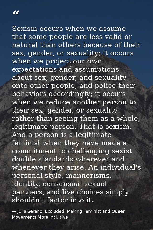 Sexism occurs when we assume that some people are less valid or natural than others because of their sex, gender, or sex — Julia Serano, Excluded: Making Feminist and Queer Movements More Inclusive