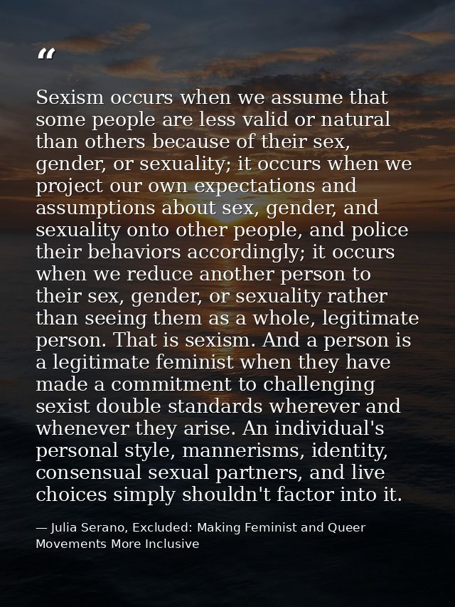 Sexism occurs when we assume that some people are less valid or natural than others because of their sex, gender, or sex — Julia Serano, Excluded: Making Feminist and Queer Movements More Inclusive