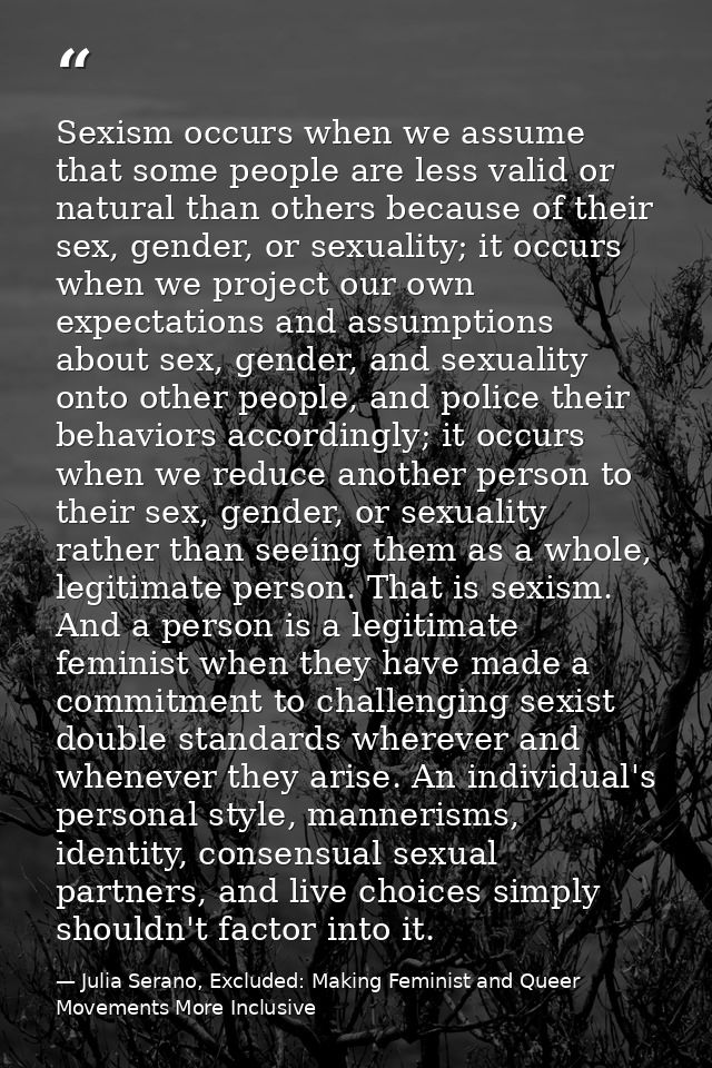 Sexism occurs when we assume that some people are less valid or natural than others because of their sex, gender, or sex — Julia Serano, Excluded: Making Feminist and Queer Movements More Inclusive