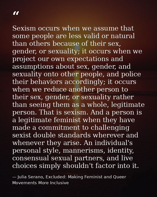Sexism occurs when we assume that some people are less valid or natural than others because of their sex, gender, or sex — Julia Serano, Excluded: Making Feminist and Queer Movements More Inclusive