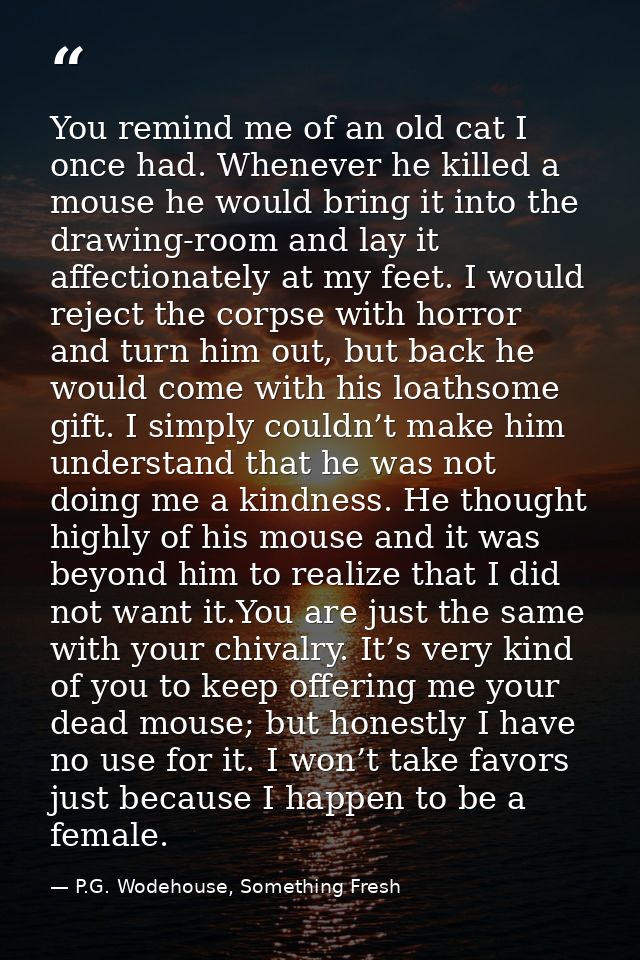 You remind me of an old cat I once had. Whenever he killed a mouse he would bring it into the drawing-room and lay it af — P.G. Wodehouse, Something Fresh