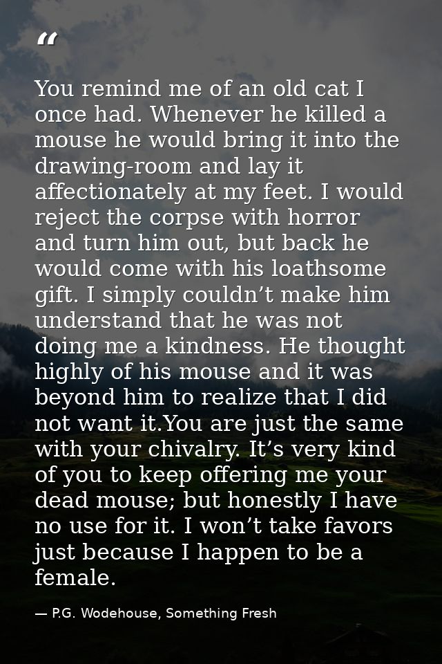 You remind me of an old cat I once had. Whenever he killed a mouse he would bring it into the drawing-room and lay it af — P.G. Wodehouse, Something Fresh