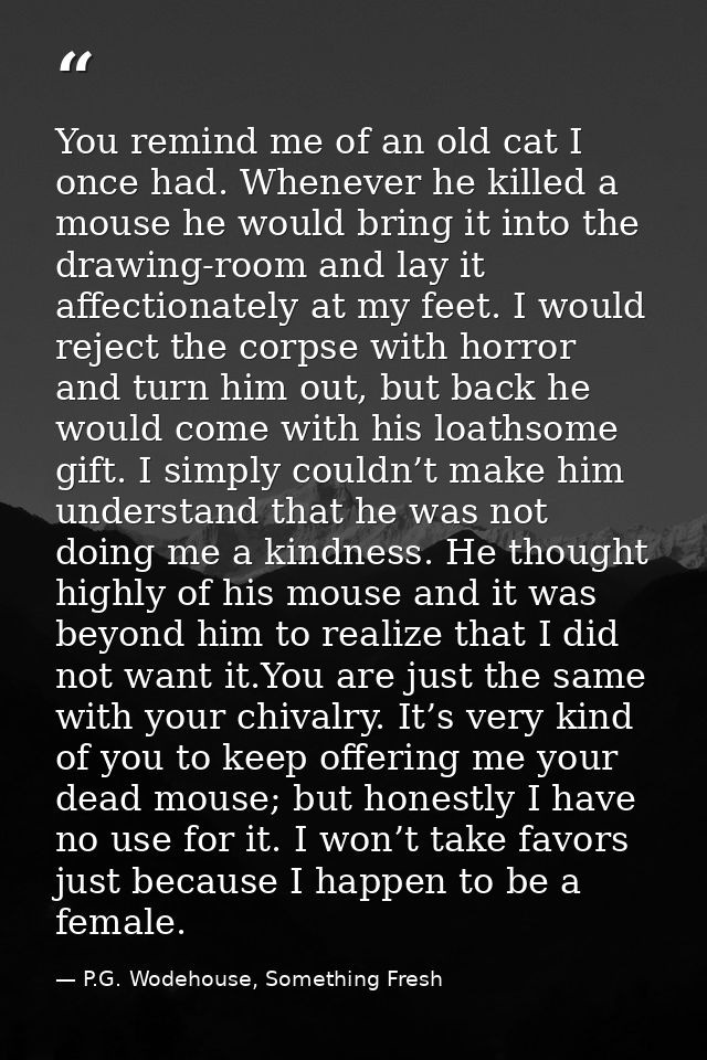 You remind me of an old cat I once had. Whenever he killed a mouse he would bring it into the drawing-room and lay it af — P.G. Wodehouse, Something Fresh