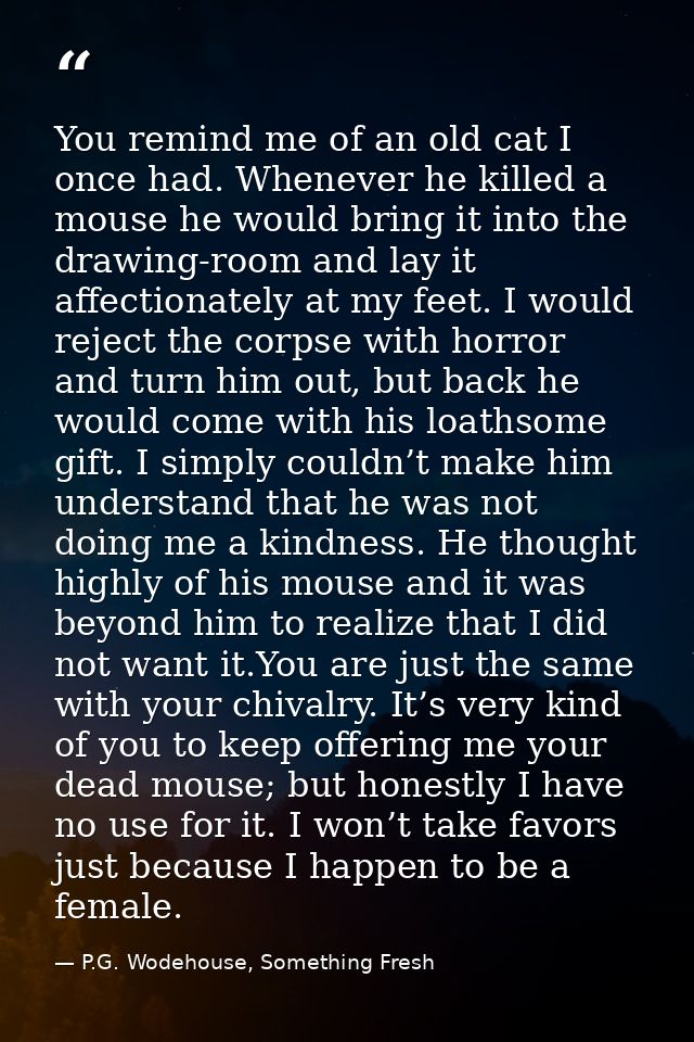 You remind me of an old cat I once had. Whenever he killed a mouse he would bring it into the drawing-room and lay it af — P.G. Wodehouse, Something Fresh