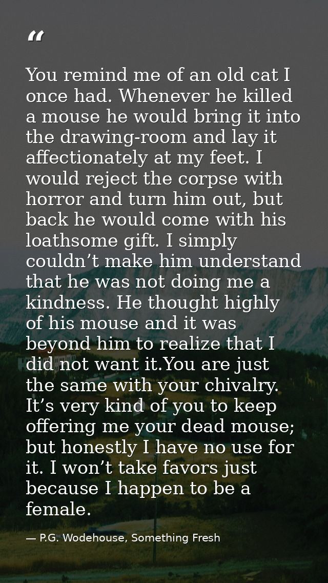 You remind me of an old cat I once had. Whenever he killed a mouse he would bring it into the drawing-room and lay it af — P.G. Wodehouse, Something Fresh