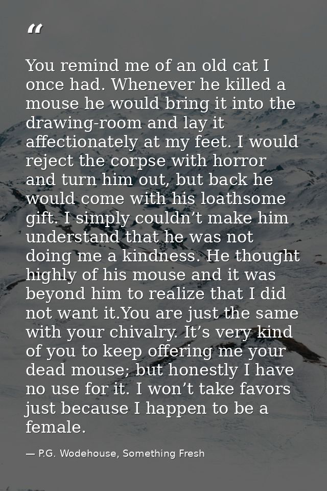 You remind me of an old cat I once had. Whenever he killed a mouse he would bring it into the drawing-room and lay it af — P.G. Wodehouse, Something Fresh
