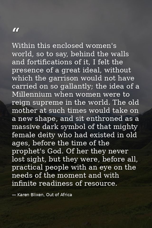 Within this enclosed women's world, so to say, behind the walls and fortifications of it, I felt the presence of a great — Karen Blixen, Out of Africa