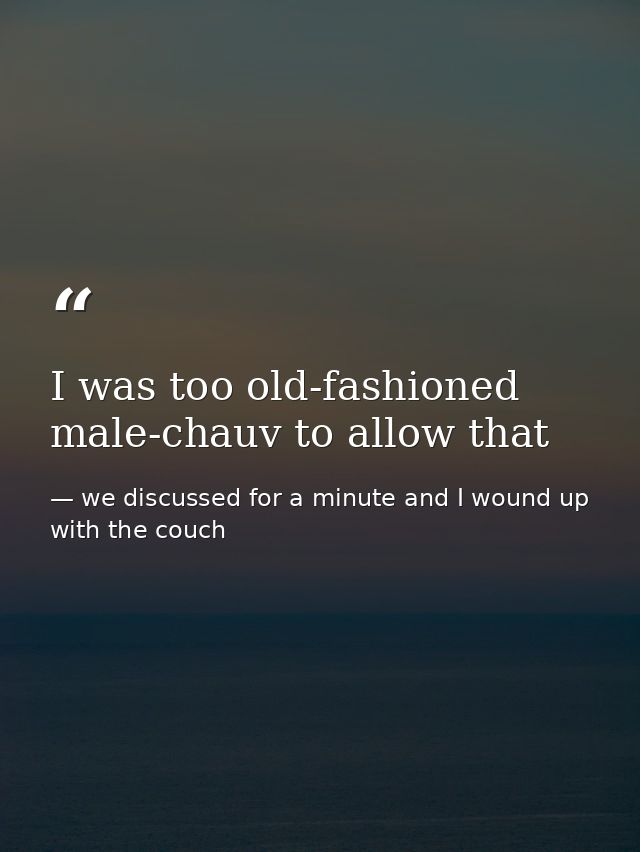 I was too old-fashioned male-chauv to allow that — we discussed for a minute and I wound up with the couch