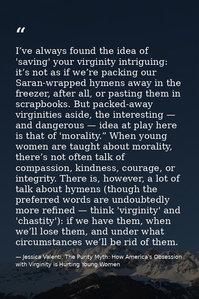 I’ve always found the idea of 'saving' your virginity intriguing: it’s not as if we’re packing our Saran-wrapped hymens  — Jessica Valenti, The Purity Myth: How America's Obsession with Virginity is Hurting Young Women