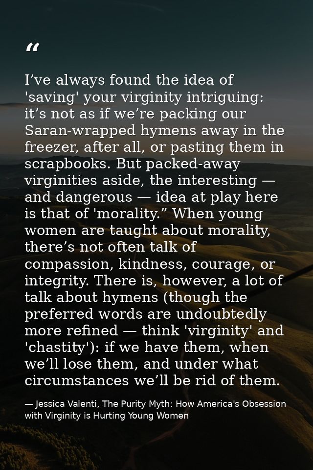 I’ve always found the idea of 'saving' your virginity intriguing: it’s not as if we’re packing our Saran-wrapped hymens  — Jessica Valenti, The Purity Myth: How America's Obsession with Virginity is Hurting Young Women