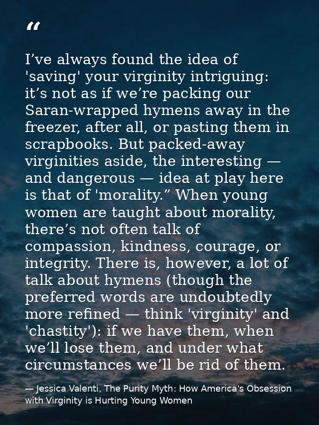 I’ve always found the idea of 'saving' your virginity intriguing: it’s not as if we’re packing our Saran-wrapped hymens  — Jessica Valenti, The Purity Myth: How America's Obsession with Virginity is Hurting Young Women