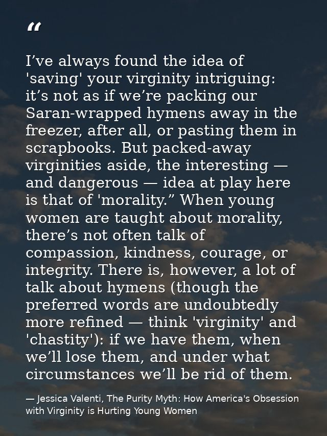 I’ve always found the idea of 'saving' your virginity intriguing: it’s not as if we’re packing our Saran-wrapped hymens  — Jessica Valenti, The Purity Myth: How America's Obsession with Virginity is Hurting Young Women