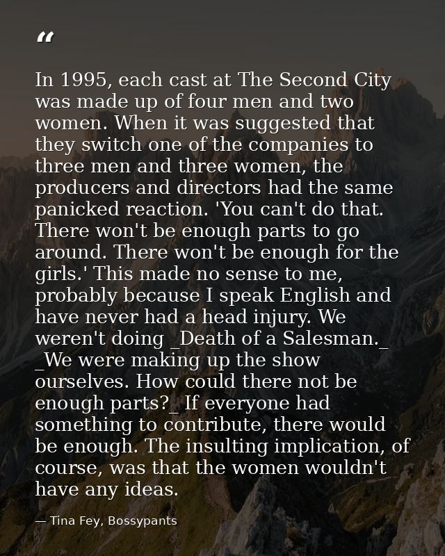 In 1995, each cast at The Second City was made up of four men and two women. When it was suggested that they switch one  — Tina Fey, Bossypants