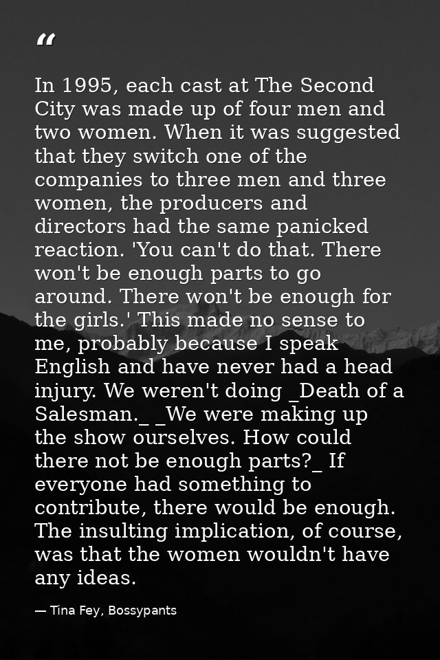 In 1995, each cast at The Second City was made up of four men and two women. When it was suggested that they switch one  — Tina Fey, Bossypants