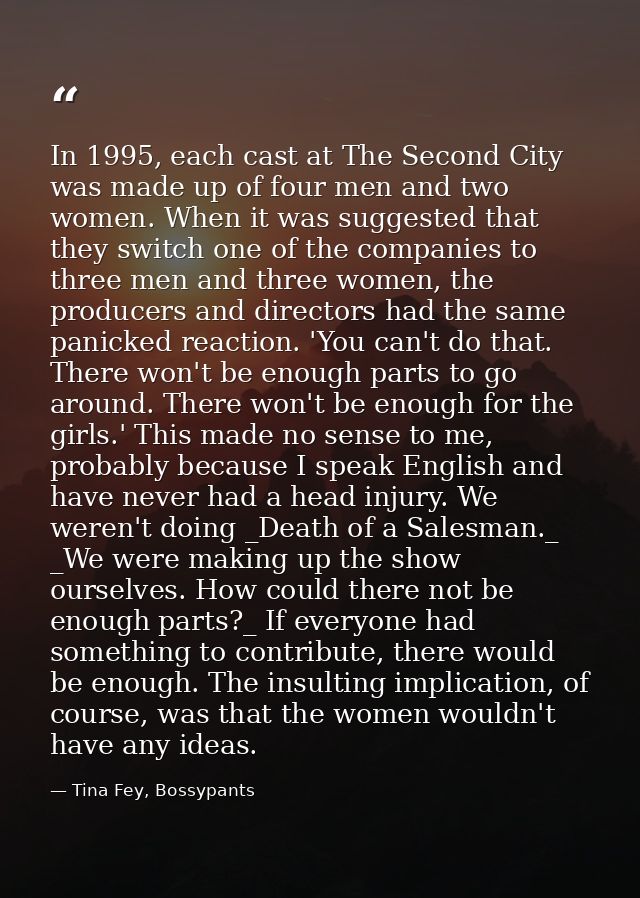 In 1995, each cast at The Second City was made up of four men and two women. When it was suggested that they switch one  — Tina Fey, Bossypants