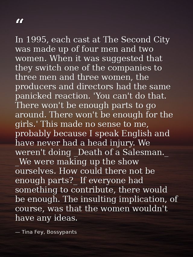 In 1995, each cast at The Second City was made up of four men and two women. When it was suggested that they switch one  — Tina Fey, Bossypants
