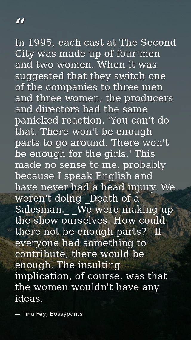 In 1995, each cast at The Second City was made up of four men and two women. When it was suggested that they switch one  — Tina Fey, Bossypants