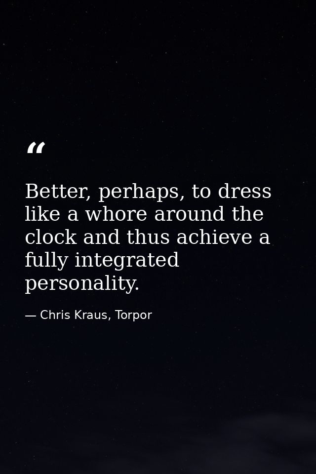 Better, perhaps, to dress like a whore around the clock and thus achieve a fully integrated personality. — Chris Kraus, Torpor