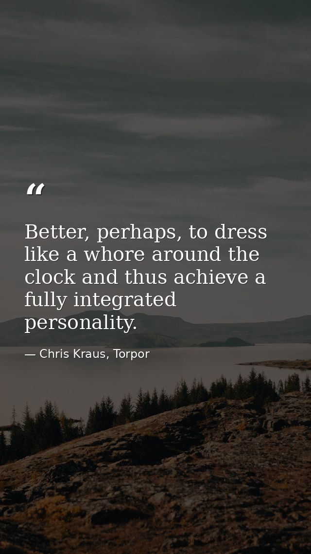 Better, perhaps, to dress like a whore around the clock and thus achieve a fully integrated personality. — Chris Kraus, Torpor