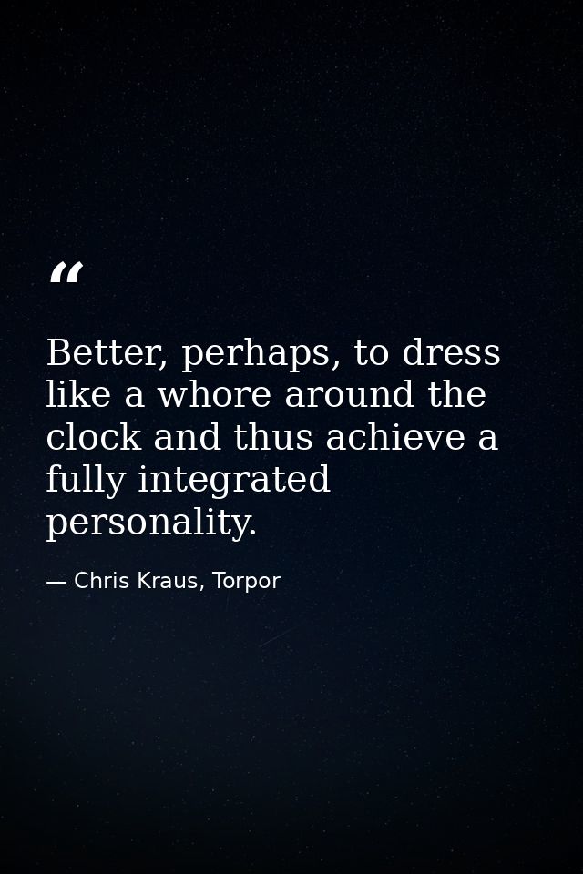 Better, perhaps, to dress like a whore around the clock and thus achieve a fully integrated personality. — Chris Kraus, Torpor