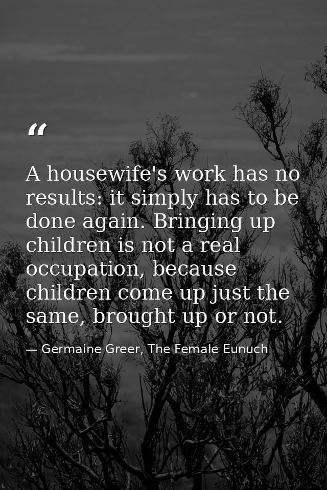A housewife's work has no results: it simply has to be done again. Bringing up children is not a real occupation, becaus — Germaine Greer, The Female Eunuch