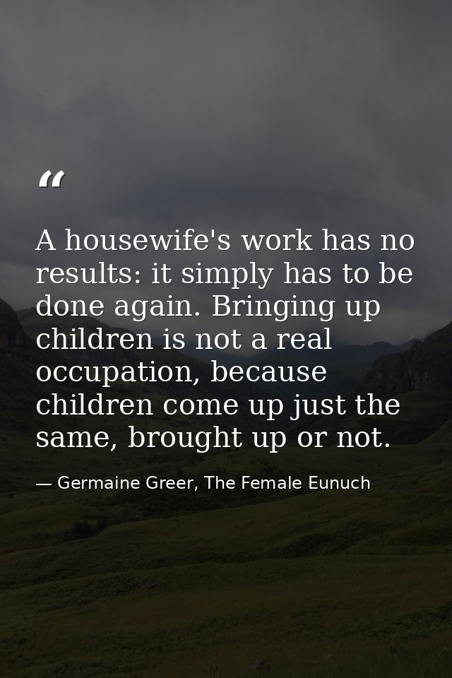 A housewife's work has no results: it simply has to be done again. Bringing up children is not a real occupation, becaus — Germaine Greer, The Female Eunuch