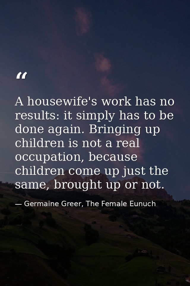 A housewife's work has no results: it simply has to be done again. Bringing up children is not a real occupation, becaus — Germaine Greer, The Female Eunuch
