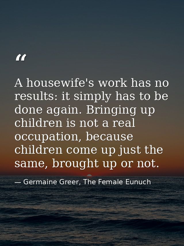 A housewife's work has no results: it simply has to be done again. Bringing up children is not a real occupation, becaus — Germaine Greer, The Female Eunuch