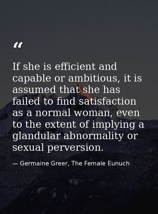 If she is efficient and capable or ambitious, it is assumed that she has failed to find satisfaction as a normal woman,  — Germaine Greer, The Female Eunuch